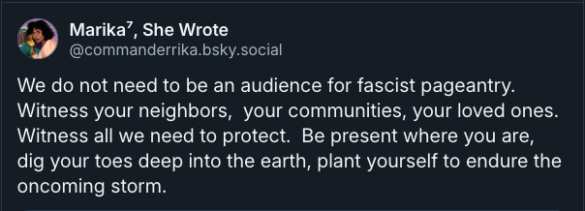 Marika⁷, She Wrote ‪@commanderrika.bsky.social‬ We do not need to be an audience for fascist pageantry. Witness your neighbors, your communities, your loved ones. Witness all we need to protect. Be present where you are, dig your toes deep into the earth, plant yourself to endure the oncoming storm.