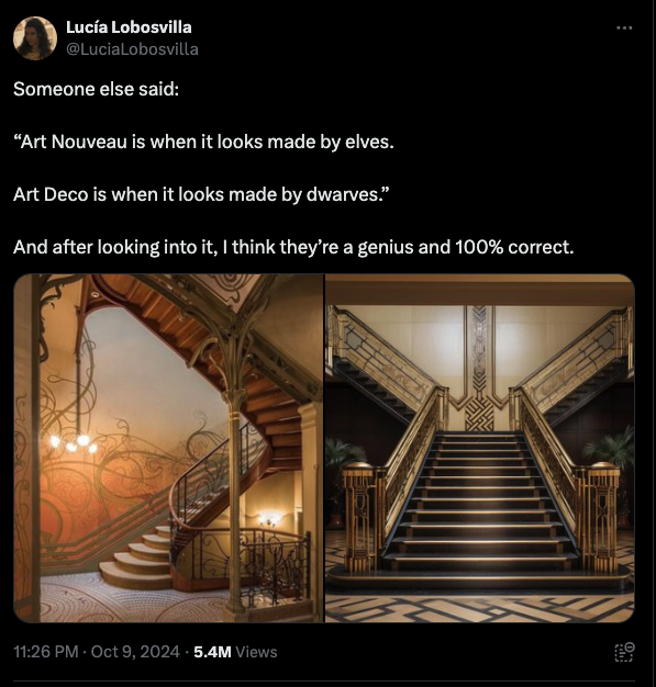 Lucía Lobosvilla in a tweet dated October 2024 says: Someone else said: Art Nouveau is when it looks made by elves. Art Deco is when it looks made by dwarves. And after looking into it, I think they’re a genius and 100% correct. Followed by a picture of an art nouveau styled staircase with curved lines and tendrils painted on the wall. Alongside that picture is an image of an art deco staircase with geometric lines and right angles, with black gleaming steps and gold railings.