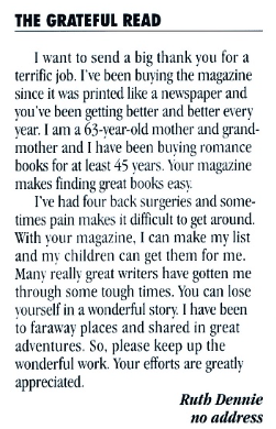 THE GRATEFUL READ I want to send a big thank you for a terrific job. I've been buying the magazine since it was printed like a newspaper and you've been getting better and better every year. I am a 63-year-old mother and grandmother and I have been buying romance books for at least 45 years. Your magazine makes finding great books easy. I've had four back surgeries and some. times pain makes it difficult to get around. With your magazine, I can make my list and my children can get them for me. Many really great writers have gotten me through some tough times. You can lose yourself in a wonderful story. I have been to faraway places and shared in great adventures. So, please keep up the wonderful work. Your efforts are greatly appreciated. Ruth Dennie no address
