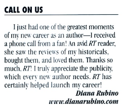 CALL ON US I just had one of the greatest moments of mv new career as an author- I received a phone call from a fan! An avid RT reader; she saw the reviews of my historicals, bought them, and loved them. Thanks so much, RT! I truly appreciate the publicity, which every new author needs. RT has certainly helped launch my career! Diana Rubino