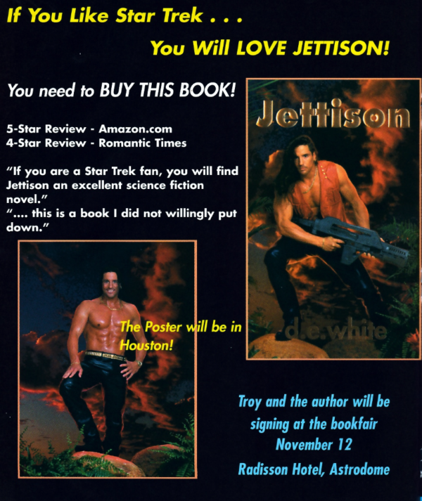 If You Like Star Trek . . . YOU Will LOVE JETTISON! You need to BUY THIS BOOK! Jettison 5-Star Review - Amazon.com 4-Star Review - Romantic Times If you are a Star Trek fan, you will find Jettison an excellent science fiction novel. ... this is a book I did not willingly put down. plus two pictures, one the book cover with a guy with long hair and an orange vest and a necklace holding the gun from Aliens and wearing leather pants in front of some fire. The fire is reflecting off the crotch of his pants. Then in the lower left there's a modeling shot of the model with a VERY SHINY chest, leather pants, and a gold studded belt.