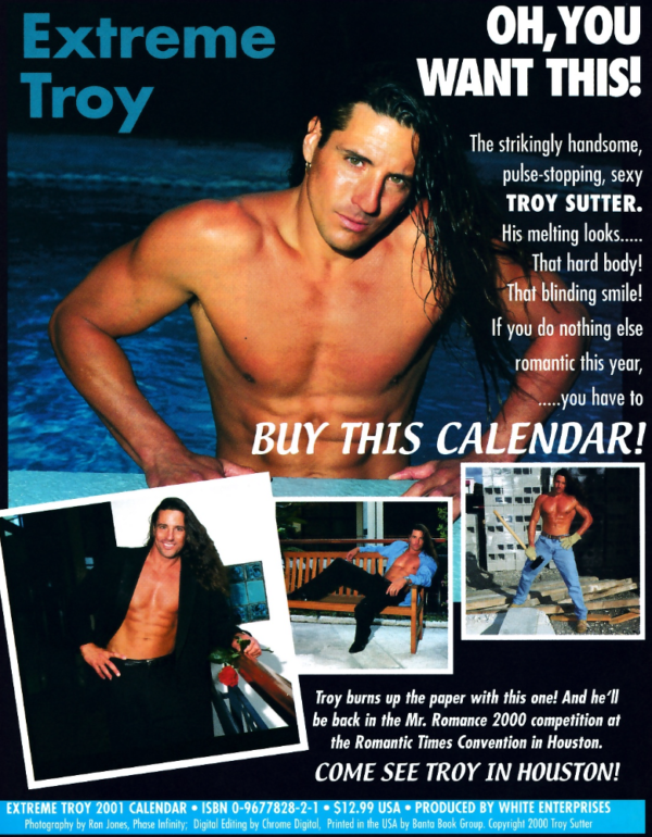 EXTREME TROY - OH YOU WANT THIS The strikingly handsome, pulse-stopping, sexy TROY SUTTER. His melting looks.... That hard body! That blinding smile! If you do nothing else romantic this year, ...you have to BUY THIS CALENDAR! With a picture of Troy coming out of a pool, Troy with long hair, a tux jacket and pants but no shirt leaning on a kitchen counter with a rose, Troy with his blue button down wide open and black pants on a bench, and troy shirtless in jeans holding a sledgehammer.