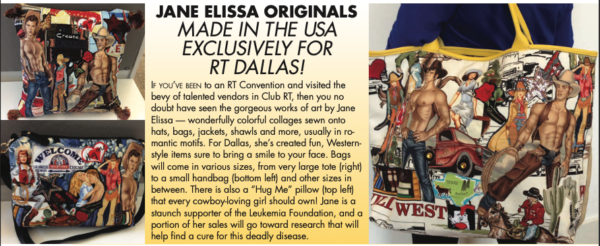 A few bags that are appliqued with cutouts of muscular dudes with no shirts on. The text reads JANE ELISSA ORIGINALS MADE IN THE USA EXCLUSIVELY FOR RT DALLAS! IF YOU'VE BEEN to an RT Convention and visited the bevy of talented vendors in Club RT, then you ne doubt have seen the gorgeous works of art by Jane Elissa - wonderfully colorful collages sewn onto hats, bags, jackets, shawls and more, usually in ro mantic motifs. For Dallas, she's created fun, Western-style items sure to bring a smile to your face. Bags will come in various sizes, from very large tote (right) to a small handbag (bottom leff) and other sizes in between. There is also a "Hug Me" pillow (top left) that every cowboy-loving girl should own! Jane is a staunch supporter of the Leukemia Foundation, and a portion of her sales will go toward research that will help find a cure for this deadly disease.