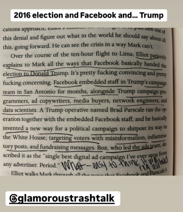 A screen grab of underlined text that reads ...this denial and figure out what in the world he should say about all this, going forward. He can see the crisis in a way Mark can't. Over the course of the ten-hour flight to Lima, Elliot patiently explains to Mark all the ways that Facebook basically handed the election to Donald Trump. It's pretty fucking convincing and pretty fucking concerning. Facebook embedded staff in Trump's campaign team in San Antonio for months, alongside Trump campaign programmers, ad copywriters, media buyers, network engineers, and data scientists. A Trump operative named Brad Parscale ran the operation together with the embedded Facebook staff, and he basically invented a new way for a political campaign to shitpost its way to the White House, targeting voters with misinformation, inflammatory posts, and fundraising messages. Boz, who led the ads team, described it as "the single best digital ad campaign I've ever seen from any advertiser. Period." At the bottom is Chelsea's note - What easy to think it was something assholes. Something is either reg for regular or rep for republican. I can't quite make it out.