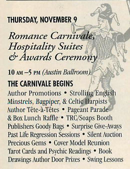 An ad for the first party at RT Convention that reads THURSDAY, NOVEMBER 9 Romance Carnivale, Hospitality Suites & Awards Ceremony 10 AM -5 рм (Austin Ballroom THE CARNIVALE BEGINS Author Promotions • Strolling English Minstrels, Bagpiper, & Celtic Harpists Author Tête-à-Têtes • Pageant Parade & Box Lunch Raffle • TRC/Soaps Booth Publishers Goody Bags • Surprise Give-Aways Past Life Regression Sessions • Silent Auction Precious Gems • Cover Model Reunion Tarot Cards and Psychie Readings • Book Drawings Author Door Prizes • Swing Lessons