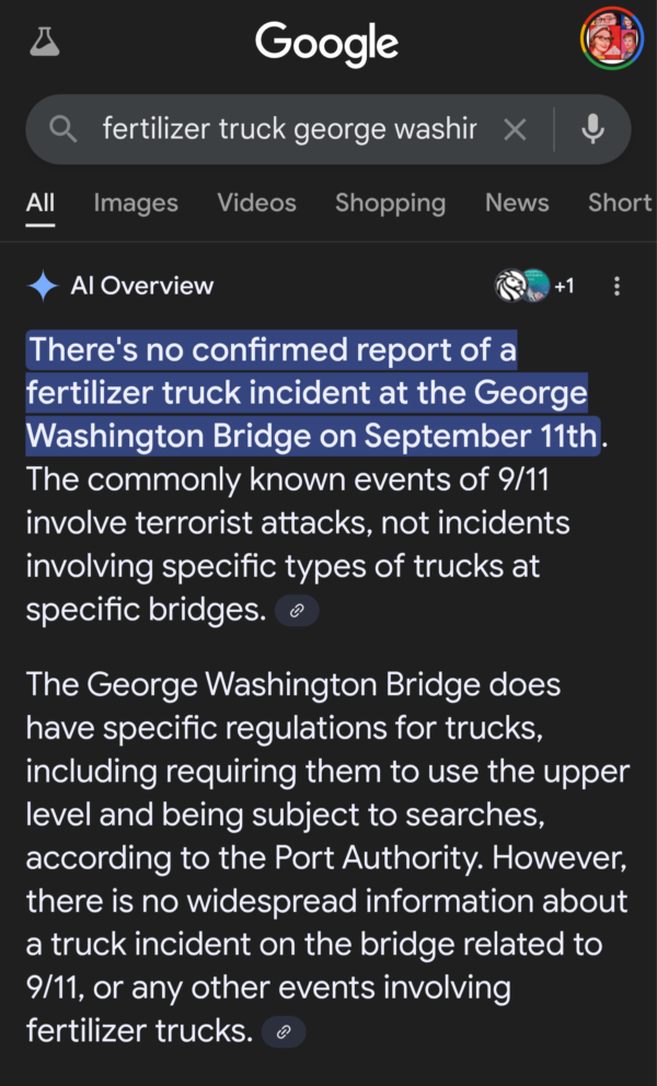 A screenshot of my phone search results that reads There's no confirmed report of a fertilizer truck incident at the George Washington Bridge on September 11th. The commonly known events of 9/11 involve terrorist attacks, not incidents involving specific types of trucks at specific bridges. The George Washington Bridge does have specific regulations for trucks, including requiring them to use the upper level and being subject to searches, according to the Port Authority. However, there is no widespread information about a truck incident on the bridge related to 9/11, or any other events involving fertilizer.