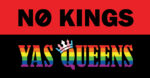 A sign that reads NO KINGS with a NO symbol as the O against a red background Below against a black background is YAS QUEENS in rainbow stripes, with a crown rendered in trans pride tilted over the Q. Design by CrisRomantasy