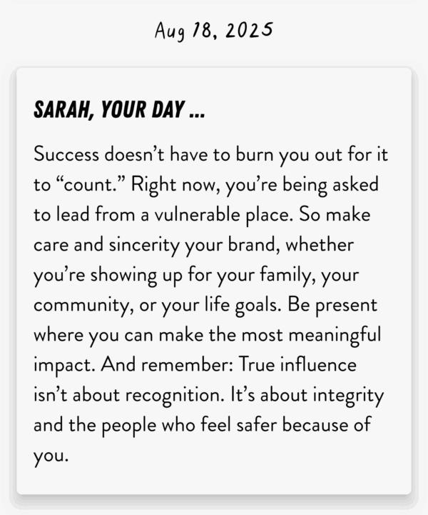 SARAH, YOUR DAY ... Success doesn't have to burn you out for it to "count." Right now, you're being asked to lead from a vulnerable place. So make care and sincerity your brand, whether you're showing up for your family, your community, or your life goals. Be present where you can make the most meaningful impact. And remember: True influence isn't about recognition. It's about integrity and the people who feel safer because of you