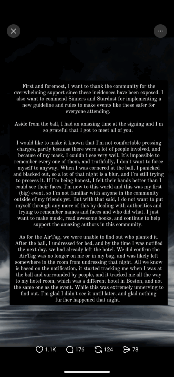 First and foremost, I want to thank the community for the overwhelming support since these incidences have been exposed. I also want to commend Sinners and Stardust for implementing a new guideline and rules to make events like these safer for everyone attending. Aside from the ball, I had an amazing time at the signing and I'm so grateful that I got to meet all of you. I would like to make it known that I'm not comfortable pressing charges, partly because there were a lot of people involved, and because of my mask, I couldn't see very well. It's impossible to remember every one of them, and truthfully, I don't want to force myself to anyway. When I was cornered at the ball, I panicked and blacked out, so a lot of that night is a blur, and I'm still trying to process it. If I'm being honest, I felt their hands better tha could see their faces. I'm new to this world and this was my first (big) event, so I'm not familiar with anyone in the community outside of my friends yet. But with that said, I do not want to put myself through any more of this by dealing with authorities and trying to remember names and faces and who did what. I just want to make music, read awesome books, and continue to help support the amazing authors in this community. As for the AirTag, we were unable to find out who planted it. After the ball, I undressed for bed, and by the time I was notified the next day, we had already left the hotel. We did confirm the AirTag was no longer on me or in my bag, and was likely left somewhere in the room from undressing that night. All we know is based on the notification, it started tracking me when I was at the ball and surrounded by people, and it tracked me all the way to my hotel room, which was a different hotel in Boston, and not the same one as the event. While this was extremely unnerving to find out, I'm glad I didn't see it until later, and glad nothing further happened that night.