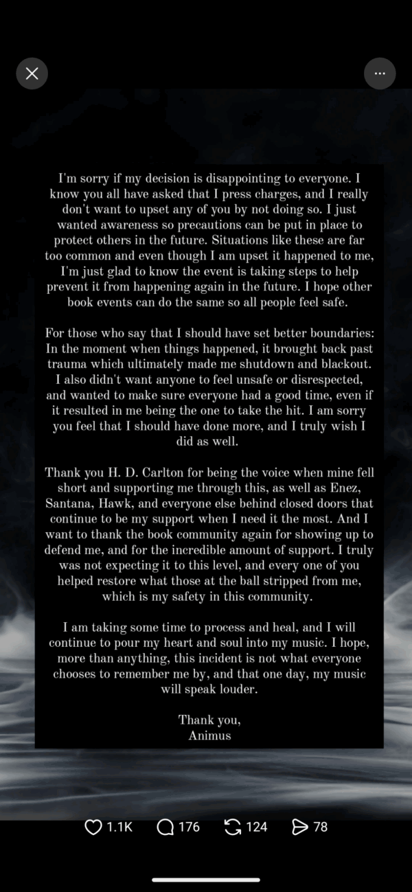 I'm sorry if my decision is disappointing to everyone. I know you all have asked that I press charges, and I really don't want to upset any of you by not doing so. I just wanted awareness so precautions can be put in place to protect others in the future. Situations like these are far too common and even though I am upset it happened to me, I'm just glad to know the event is taking steps to help prevent it from happening again in the future. I hope other book events can do the same so all people feel safe. For those who say that I should have set better boundaries: In the moment when things happened, it brought back past trauma which ultimately made me shutdown and blackout. also didn't want anyone to feel unsafe or disrespected, and wanted to make sure everyone had a good time, even if it resulted in me being the one to take the hit. I am sorry you feel that I should have done more, and I truly wish I Thank you H. D. Carlton for being the voice when mine fell short and supporting me through this, as well as Enez, Santana, Hawk, and everyone else behind closed doors that continue to be my support when I need it the most. And I want to thank the book community again for showing up to defend me, and for the incredible amount of support. I truly was not expecting it to this level, and every one of you helped restore what those at the ball stripped from me, I am taking some time to process and heal, and I will continue to pour my heart and soul into my music. I hope, more than anything, this incident is not what everyone chooses to remember me by, and that one day, my music will speak louder. Thank you, Animus