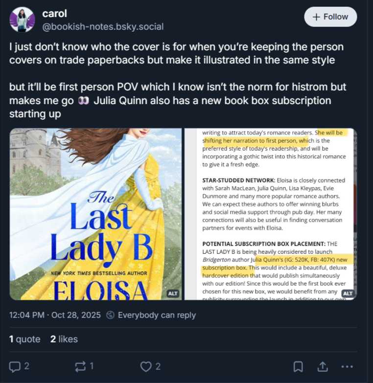 A post from bookish notes on bluesky that reads I just don’t know who the cover is for when you’re keeping the person covers on trade paperbacks but make it illustrated in the same stylebut it’ll be first person POV which I know isn’t the norm for histrom but makes me go  Julia Quinn also has a new book box subscription starting upbelow is a picture of the illustrated cover, a woman in a yellow dress on a windy hill with a white scarf blowing back as she looks over her shoulder. Her hair is also going to be a nightmare to brush later. the second screenshot is the marketing plan, alt text is in the post