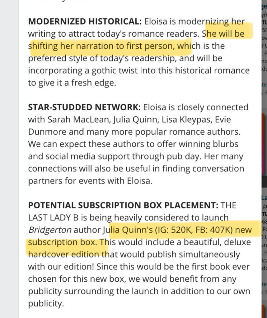 MODERNIZED HISTORICAL: Eloisa is modernizing herwriting to attract today's romance readers. She will be shifting her narration to first person, which is the preferred style of today's readership, and will be incorporating a gothic twist into this historical romance to give it a fresh edge.TL 50 F no do te FSTAR-STUDDED NETWORK: Eloisa is closely connectedwith Sarah MacLean, Julia Quinn, Lisa Kleypas, Evie Dunmore and many more popular romance authors. We can expect these authors to offer winning blurbs and social media support through pub day. Her many connections will also be useful in finding conversation partners for events with Eloisa.POTENTIAL SUBSCRIPTION BOX PLACEMENT: THELAST LADY B is being heavily considered to launch Bridgerton author Julia Quinn's (IG: 520K, FB: 407K) new subscription box. This would include a beautiful, deluxe hardcover edition that would publish simultaneously with our edition! Since this would be the first book ever chosen for this new box, we would benefit from any publicity surrounding the launch in addition to our own publicity.