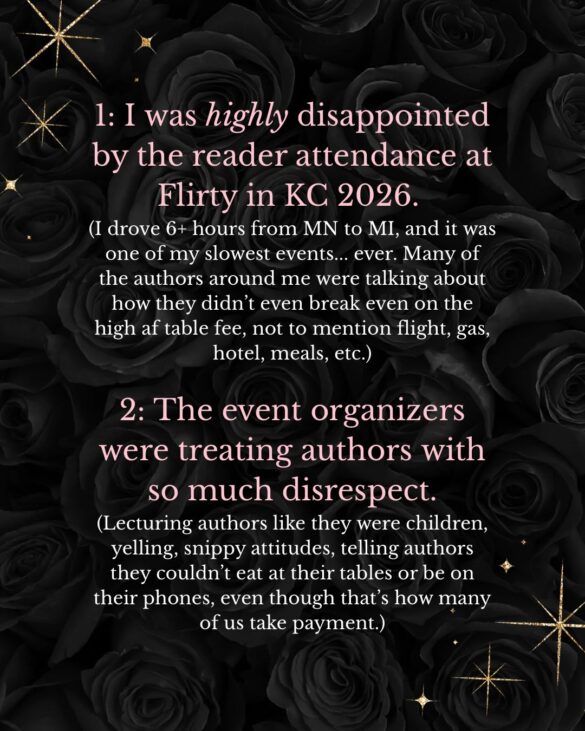 I was highly disappointed by the reader attendance at
Flirty in KC 2026.
(I drove 6+ hours from MN to MI, and it was one of my slowest events... ever. Many of the authors around me were talking about how they didn't even break even on the high af table fee, not to mention flight, gas, hotel, meals, etc.)
2: The event organizers were treating authors with so much disrespect.
(Lecturing authors like they were children, yelling, snippy attitudes, telling authors they couldn't eat at their tables or be on their phones, even though that's how many of us take payment.)