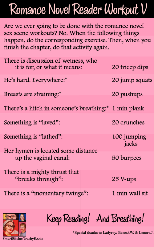 Are we ever going to be done with the romance novel sex scene workouts? No. When the following things happen, do the corresponding exercise. Then, when you finish the chapter, do that activity again.There is discussion of wetness, who it is for, or what it means        	     20 tricep dips He’s hard. Everywhere:*		 	   	     20 jump squatsBreasts are straining:*    				     20 pushupsThere’s a hitch in someone’s breathing:*  1 min plankSomething is “laved”: 		 		     20 crunches Something is “lathed”:			 	     100 jumping jacks	 	Her hymen is located some distance up the vaginal canal:		     		     50 burpeesThere is a mighty thrust that “breaks through”:  				     25 V-upsThere is a “momentary twinge”:		     1 min wall sit*Special thanks to Ladyroy, BeccahW, & LenoreJ.     